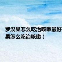 罗汉果怎么吃治咳嗽最好(罗汉果怎么吃治咳嗽)