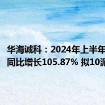 华海诚科:2024年上半年净利润同比增长105.87% 拟10派1元
