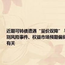 近期可转债遭遇“量价双降” 与发生个别风险事件、权益市场预期偏弱等多因素有关