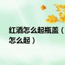 红酒怎么起瓶盖（红酒怎么起）