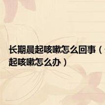 长期晨起咳嗽怎么回事(长期晨起咳嗽怎么办)