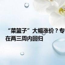 “菜篮子”大幅涨价?专家:将在两三周内回归