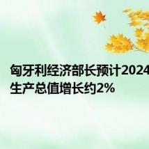 匈牙利经济部长预计2024年国内生产总值增长约2%