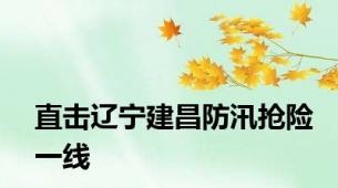 直击辽宁建昌防汛抢险一线