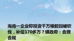 海南一企业称投资千万橡胶园被砍伐，补偿170多万？镇政府：合理合规