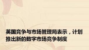 英国竞争与市场管理局表示，计划推出新的数字市场竞争制度