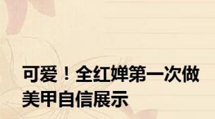 可爱！全红婵第一次做美甲自信展示