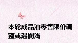 本轮成品油零售限价调整或遇搁浅