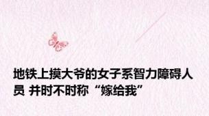 地铁上摸大爷的女子系智力障碍人员 并时不时称“嫁给我”