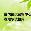 国内最大智算中心月底在哈尔滨投用