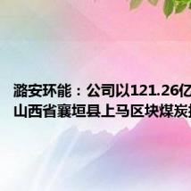 潞安环能：公司以121.26亿元竞得山西省襄垣县上马区块煤炭探矿权