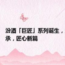 汾酒「巨匠」系列诞生,酒魂传承,匠心新篇
