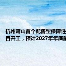 杭州萧山首个配售型保障性住房项目开工,预计2027年年底前竣工