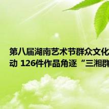 第八届湖南艺术节群众文化活动启动 126件作品角逐“三湘群星奖”