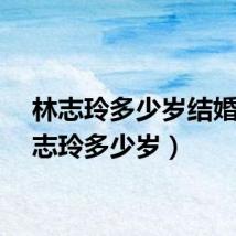 林志玲多少岁结婚(林志玲多少岁)