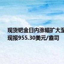 现货钯金日内涨幅扩大至4%，现报955.30美元/盎司