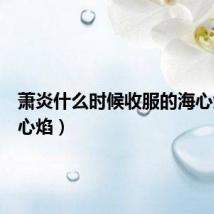 萧炎什么时候收服的海心焰（海心焰）