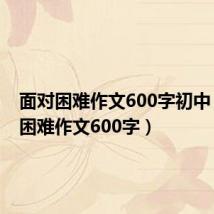 面对困难作文600字初中（面对困难作文600字）