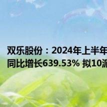 双乐股份:2024年上半年净利润同比增长639.53% 拟10派3元