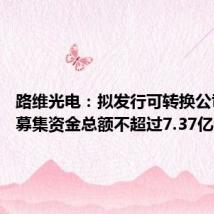路维光电:拟发行可转换公司债券 募集资金总额不超过7.37亿元