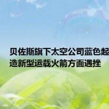 贝佐斯旗下太空公司蓝色起源在制造新型运载火箭方面遇挫