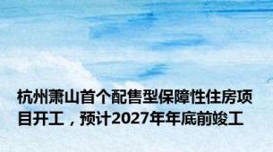 杭州萧山首个配售型保障性住房项目开工，预计2027年年底前竣工