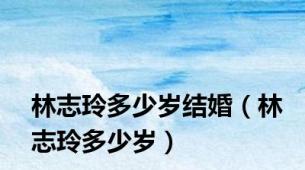 林志玲多少岁结婚（林志玲多少岁）