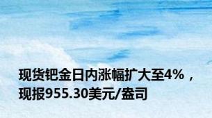现货钯金日内涨幅扩大至4%，现报955.30美元/盎司
