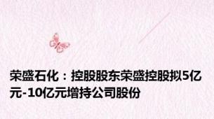 荣盛石化：控股股东荣盛控股拟5亿元-10亿元增持公司股份