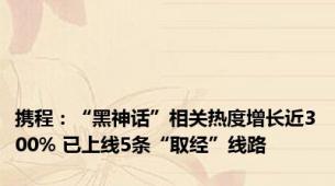携程：“黑神话”相关热度增长近300% 已上线5条“取经”线路