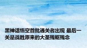 黑神话悟空首批通关者出现 最后一关是战胜原来的大圣残躯残念