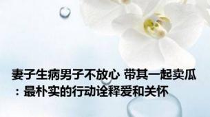 妻子生病男子不放心 带其一起卖瓜：最朴实的行动诠释爱和关怀