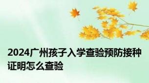 2024广州孩子入学查验预防接种证明怎么查验