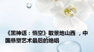 《黑神话：悟空》取景地山西 ，中国悬塑艺术最后的绝唱