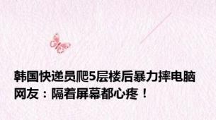 韩国快递员爬5层楼后暴力摔电脑 网友：隔着屏幕都心疼！