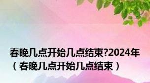 春晚几点开始几点结束?2024年（春晚几点开始几点结束）