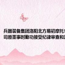 兵器装备集团洛阳北方易初摩托车有限公司原董事时勤功接受纪律审查和监察调查