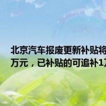 北京汽车报废更新补贴将提至2万元,已补贴的可追补1万