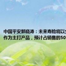 中国平安郭晓涛:未来寿险将以分红产品作为主打产品,预计占销售的50%以上