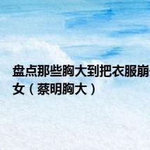 盘点那些胸大到把衣服崩开的美女(蔡明胸大)