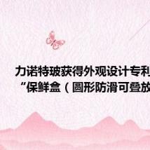 力诺特玻获得外观设计专利授权:“保鲜盒(圆形防滑可叠放)”