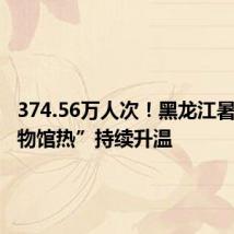 374.56万人次!黑龙江暑期“博物馆热”持续升温