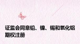 证监会同意铅、镍、锡和氧化铝期权注册