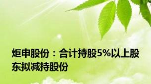 炬申股份：合计持股5%以上股东拟减持股份