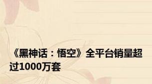 《黑神话：悟空》全平台销量超过1000万套