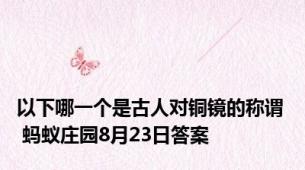 以下哪一个是古人对铜镜的称谓  蚂蚁庄园8月23日答案