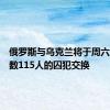 俄罗斯与乌克兰将于周六进行总数115人的囚犯交换