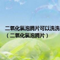 二氧化氯泡腾片可以洗洗衣机吗(二氧化氯泡腾片)