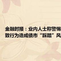 金融时报:业内人士称警惕单边一致行为造成债市“踩踏”风险