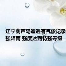 辽宁葫芦岛遭遇有气象记录以来最强降雨 强度达到特强等级